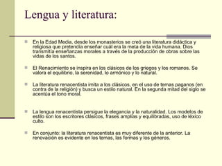 Lengua y literatura: En la Edad Media, desde los monasterios se creó una literatura didáctica y religiosa que pretendía enseñar cu á l era la meta de la vida humana. Dios transmitía enseñanzas morales a través de la producción de obras sobre las vidas de los santos. El Renacimiento se inspira en los clásicos de los griegos y los romanos. Se valora el equilibrio, la serenidad, lo armónico y lo natural. La literatura renacentista imita a los clásicos, en el uso de temas paganos (en contra de la religión) y busca un estilo natural. En la segunda mitad del siglo se acentúa el tono moral. La lengua renacentista persigue la elegancia y la naturalidad. Los modelos de estilo son los escritores clásicos, frases amplias y equilibradas, uso de léxico culto. En conjunto: la literatura renacentista es muy diferente de la anterior. La renovación es evidente en los temas, las formas y los géneros. 