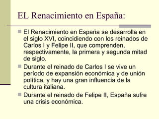 EL Renacimiento en España:  El Renacimiento en España se desarrolla en el siglo XVI, coincidiendo con los reinados de Carlos I y Felipe II, que comprenden, respectivamente, la primera y segunda mitad de siglo. Durante el reinado de Carlos I se vive un per í odo de expansión económica y de unión política, y hay una gran influencia de la cultura italiana. Durante el reinado de Felipe II, España sufre una crisis económica. 