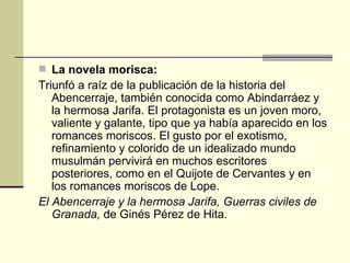 La novela morisca: Triunfó a raíz de la publicación de la historia del Abencerraje, también conocida como Abindarr á ez y la hermosa Jarifa. El protagonista es un joven moro, valiente y galante, tipo que ya había aparecido en los romances moriscos. El gusto por el exotismo, refinamiento y colorido de un idealizado mundo musulmán pervivirá en muchos escritores posteriores, como en el Quijote de Cervantes y en los romances moriscos de Lope. El Abencerraje y la hermosa Jarifa, Guerras civiles de Granada,  de Gin és Pérez de Hita. 