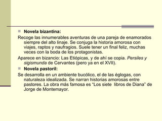 Novela bizantina:  Recoge las innumerables aventuras de una pareja de enamorados siempre del alto linaje. Se conjuga la historia amorosa con viajes, raptos y naufragios. Suele tener un final feliz, muchas veces con la boda de los protagonistas. Aparece en bizancio: Las Eti ópicas, y de ahí se copia.  Persiles y sigismunda  de Cervantes (pero ya en el XVII). Novela pastoril:  Se desarrolla en un ambiente bucólico, el de las églogas, con naturaleza idealizada. Se narran historias amorosas entre pastores. La obra más famosa es “Los siete  libros de Diana” de Jorge de Montemayor. 