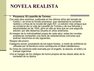 NOVELA REALISTA Picaresca: El Lazarillo de Tormes:  Con esta obra anónima, publicada en los últimos años del reinado de Carlos I, se inicia la novela picaresca, que representa la corriente realista y cr í tica de la novela del siglo XVI. La edición más antigua que se conserva de La vida de Lazarillo de Tormes y de sus fortunas y adversidades es de 1554, pero en ella se dice que es una segunda edición; por ello debemos situarla en años anteriores. Al margen de la individualidad propia de cada obra, todas las novelas picarescas comparten una serie de características comunes que podrían resumirse en las siguientes. Rasgos del pícaro : Categoría social: procedente de los bajos fondos, a modo de antihéroe es utilizado por la literatura como contrapunto al ideal caballeresco.  Su línea de conducta está marcada por el engaño, la astucia, el ardid y la trampa ingeniosa.  Vive al margen de los códigos de honra propios de las clases altas de la sociedad de su época.  