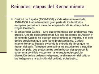 Reinados: etapas del Renacimiento: Carlos I de Espa ña (1500-1558) y V de Alemania  reinó de 1516-1556. Había heredado gran parte de los territorios europeos porqué era nieto del emperador de Austria y de los Reyes Católicos.  El emperador Carlos I  tuvo que enfrentarse con problemas muy graves. Uno de estos problemas fue que los reinos de Aragón y el reino de Castilla no querían seguir unidos al imperio. Y el otro de los problemas que tuvo fue el protestantismo. Carlos I intentó frenar su llegada evitando la entrada de libros que no fueran del país. Tampoco dejó salir a los estudiantes a estudiar fuera del país. Los protestantes creían hacer desaparecer la soberanía pontificia y suprimir  la jerarquía episcopal, la disolución de las ordenes religiosas, la eliminación del culto a las imágenes y la extinción del celibato eclesiástico. 