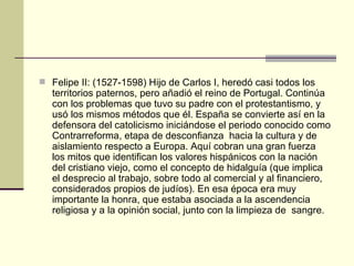 Felipe II: (1527-1598) Hijo de Carlos I, heredó casi todos los territorios paternos, pero añadió el reino de Portugal. Continúa con los problemas que tuvo su padre con el protestantismo, y usó los mismos métodos que  él . España se convierte as í  en la defensora del catolicismo inici ándose  el periodo conocido como Contrarreforma, etapa de desconfianza  hacia la cultura y de aislamiento respecto a Europa. Aquí cobran una gran fuerza  los mitos que identifican los valores hispánicos con la nación del cristiano viejo, como el concepto de hidalguía (que implica el desprecio al trabajo, sobre todo al comercial y al financiero, considerados propios de judíos). En esa época era muy importante la honra, que estaba asociada a la ascendencia religiosa y a la opinión social, junto con la limpieza de  sangre. 