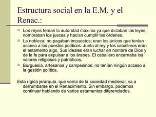 Estructura social en la E.M. y el Renac.:  Los reyes tenían la autoridad máxima ya que dictaban las leyes, nombraban los jueces y hacían cumplir las órdenes. La nobleza: no pagaban impuestos; eran los únicos que tenían acceso a los puestos políticos. Junto al rey y los caballeros eran el estamento algo. Sus ideales eran luchar en nombre de Dios y de la fe para expulsar a los árabes. El caballero encarnaba los valores religiosos y patrióticos. Burguesía, artesanos y campesinos: no tenían ningún acceso a la gestión política. Esta rígida jerarquía, que ven ía  de la sociedad medieval, va a derrumbarse en el Renacimiento. Sin embargo, podemos continuar hablando de varios estamentos diferenciados. 