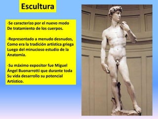 Escultura
-Se caracterizo por el nuevo modo
De tratamiento de los cuerpos.
-Representado a menudo desnudos,
Como era la tradición artística griega
Luego del minucioso estudio de la
Anatomía.
-Su máximo expositor fue Miguel
Ángel Buonarrotti que durante toda
Su vida desarrollo su potencial
Artístico.
 