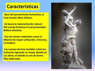 Características
-Base del pensamiento humanista, el
Cual rescata ideas clásicas.
-Se busco la representación natural
Del cuerpo humano el cual presentaba
Belleza absoluta.
-Uso de nuevos materiales como el
Mármol de mayor utilización, el bronce,
La madera.
-Las nuevas técnicas también sufrieron
Evolución logrando un mayor detalle en
Las obras, el tallado se uso de forma
Mas elaborada.
 
