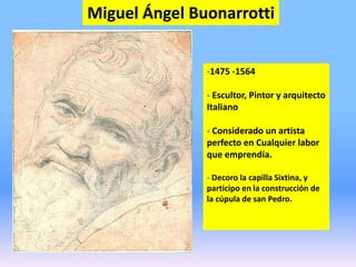 Miguel Ángel Buonarrotti
-1475 -1564
- Escultor, Pintor y arquitecto
Italiano
- Considerado un artista
perfecto en Cualquier labor
que emprendía.
- Decoro la capilla Sixtina, y
participo en la construcción de
la cúpula de san Pedro.
 