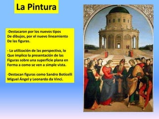 La Pintura
-Destacaron por los nuevos tipos
De dibujos, por el nuevo lineamiento
De las figuras.
- La utilización de las perspectiva, lo
Que implico la presentación de las
Figuras sobre una superficie plana en
Forma a como se ven a simple vista.
-Destacan figuras como Sandro Boticelli
Miguel Ángel y Leonardo da Vinci.
 