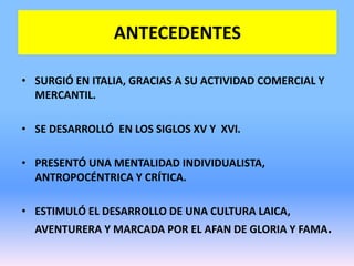 ANTECEDENTES
• SURGIÓ EN ITALIA, GRACIAS A SU ACTIVIDAD COMERCIAL Y
MERCANTIL.
• SE DESARROLLÓ EN LOS SIGLOS XV Y XVI.
• PRESENTÓ UNA MENTALIDAD INDIVIDUALISTA,
ANTROPOCÉNTRICA Y CRÍTICA.
• ESTIMULÓ EL DESARROLLO DE UNA CULTURA LAICA,
AVENTURERA Y MARCADA POR EL AFAN DE GLORIA Y FAMA.
 