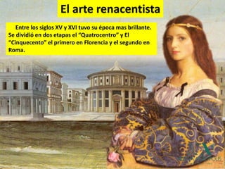 Entre los siglos XV y XVI tuvo su época mas brillante.
Se dividió en dos etapas el “Quatrocentro” y El
“Cinquecento” el primero en Florencia y el segundo en
Roma.
El arte renacentista
 