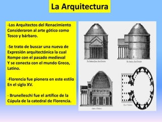 La Arquitectura
-Los Arquitectos del Renacimiento
Consideraron al arte gótico como
Tosco y bárbaro.
-Se trato de buscar una nueva de
Expresión arquitectónica la cual
Rompe con el pasado medieval
Y se conecta con el mundo Greco,
Latino.
-Florencia fue pionera en este estilo
En el siglo XV.
- Brunelleschi fue el artífice de la
Cúpula de la catedral de Florencia.
 
