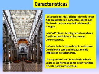 Características
-Búsqueda del ideal clásico: Trato de llevar
A la arquitectura el concepto e ideal mas
Clásico de belleza heredado del mundo
Antiguo.
-Visión Profana: Se integraron los valores
Católicos prohibidos en las nuevas
Construcciones.
-Influencia de la naturaleza: La naturaleza
Considerada como perfecta, sirvió de
Inspiración arquitectónica.
-Antropocentrismo: Se vuelve la mirada
Sobre el ser humano como actor y artífice
De esta nueva arquitectura.
 