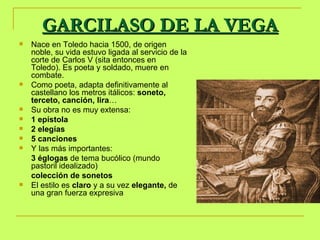 GARCILASO DE LA VEGA Nace en Toledo hacia 1500, de origen noble, su vida estuvo ligada al servicio de la corte de Carlos V (sita entonces en Toledo). Es poeta y soldado, muere en combate. Como poeta, adapta definitivamente al castellano los metros itálicos:  soneto, terceto, canción, lira … Su obra no es muy extensa:  1 epístola 2 elegías 5 canciones Y las más importantes: 3 églogas  de tema bucólico (mundo pastoril idealizado) colección de sonetos   El estilo es  claro  y a su vez  elegante,  de una gran fuerza expresiva 