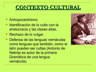 CONTEXTO CULTURAL Antropocentrismo Identificación de lo culto con la aristocracia y las clases altas.  Rechazo de lo vulgar. Defensa de las lenguas vernáculas como lenguas que también, como el latín pueden ser cultas (Antonio de Nebrija es autor de la primera Gramática de una lengua vernácula).  