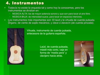 4. Instrumentos Todavía no existe la orquesta tal y como hoy la conocemos, pero los instrumentos se dividían en:  MÚSICA ALTA: los de mayor potencia sonora y que son para tocar al aire libre.  MÚSICA BAJA: de intensidad suave, para tocar en espacios interiores.  Los instrumentos más importantes son: El laúd y la vihuela de cuerda pulsada. Órgano, de viento de soplo mecánico, y clave o clavecín (de cuerda pinzada). Vihuela, instrumento de cuerda pulsada,  antecesora de la guitarra española.  Laúd, de cuerda pulsada,  mástil más corto, caja en  forma de “media pera” y  clavijero hacia atrás.  