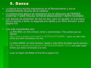 5. Danza La danza tuvo mucha importancia en el Renacimiento y era el entretenimiento favorito de la nobleza.  La música para danza se caracteriza por la utilización de FRASES CORTAS Y SIMÉTRICAS, RITMOS MARCADOS Y REPETICIONES.  Las danzas se presentan de dos en dos, pero no iguales: si la primera era en binario y lenta, la segunda era rápida y en ritmo ternario. (Libro página 53) Las más importantes son:  La PAVANA: en ritmo binario, lento y ceremonioso. Tres partes que se repiten.  http://www.youtube.com/watch?v=JE3W2yd4TcE&NR=1   (para ver este vídeo tenéis que estar conectados a la red). La GALLARDA: en ritmo ternario, rápida y más difícil de bailar que la pavana.  http://www.youtube.com/watch?v=he7Dbk4f2RY&NR=1(Para  ver este vídeo tenéis que estar conectado a la red). (Leer el origen del Ballet al final de la página 53) 