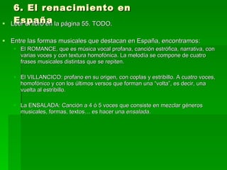 6. El renacimiento en España Leer el libro en la página 55. TODO.  Entre las formas musicales que destacan en España, encontramos:  El ROMANCE, que es música vocal profana, canción estrófica, narrativa, con varias voces y con textura homofónica. La melodía se compone de cuatro frases musicales distintas que se repiten.  El VILLANCICO: profano en su origen, con coplas y estribillo. A cuatro voces, homofónico y con los últimos versos que forman una “volta”, es decir, una vuelta al estribillo.  La ENSALADA: Canción a 4 ó 5 voces que consiste en mezclar géneros musicales, formas, textos… es hacer una  ensalada .  