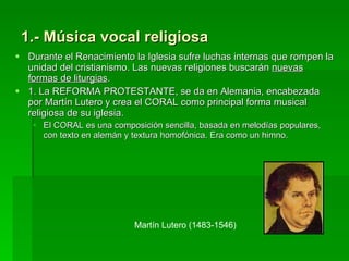 1.- Música vocal religiosa Durante el Renacimiento la Iglesia sufre luchas internas que rompen la unidad del cristianismo. Las nuevas religiones buscarán  nuevas formas de liturgias .  1. La REFORMA PROTESTANTE, se da en Alemania, encabezada por Martín Lutero y crea el CORAL como principal forma musical religiosa de su iglesia.  El CORAL es una composición sencilla, basada en melodías populares, con texto en alemán y textura homofónica. Era como un himno.  Martín Lutero (1483-1546) 