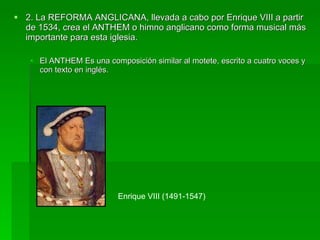 2. La REFORMA ANGLICANA, llevada a cabo por Enrique VIII a partir de 1534, crea el ANTHEM o himno anglicano como forma musical más importante para esta iglesia.  El ANTHEM Es una composición similar al motete, escrito a cuatro voces y con texto en inglés.  Enrique VIII (1491-1547) 
