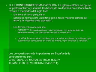3. La CONTRARREFORMA CATÓLICA. La Iglesia católica se opuso al protestantismo y sentará las bases de su doctrina en el Concilio de Trento a mediados del siglo XVI:  Mantiene el canto gregoriano,  Establece normas para la polifonía con el fin de “vigilar la claridad del texto” y la “dignidad de la expresión”.  Las formas más comunes son:  El MOTETE: forma de polifonía más importante, con texto en latín, de extensión breve y con claridad en la música y en el texto.  La MISA: forma musical compleja, que une todas las piezas de la liturgia, que pueden estar compuestas en forma de motete, o por imitación o variación. Los compositores más importantes en España de la contrarreforma son:  CRISTÓBAL DE MORALES (1500-1553) Y  TOMÁS LUÍS DE VICTORIA (1548-1611). 