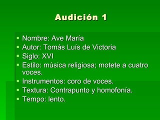 Audición 1 Nombre: Ave María Autor: Tomás Luís de Victoria Siglo: XVI Estilo: música religiosa; motete a cuatro voces.  Instrumentos: coro de voces.  Textura: Contrapunto y homofonía. Tempo: lento.  