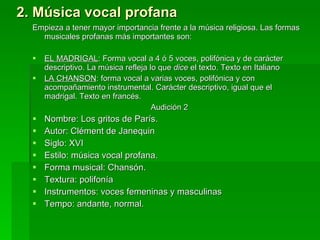 2. Música vocal profana Empieza a tener mayor importancia frente a la música religiosa. Las formas musicales profanas más importantes son:  EL MADRIGAL : Forma vocal a 4 ó 5 voces, polifónica y de carácter descriptivo. La música refleja lo que  dice  el texto. Texto en Italiano LA CHANSON : forma vocal a varias voces, polifónica y con acompañamiento instrumental. Carácter descriptivo, igual que el madrigal. Texto en francés.  Audición 2 Nombre: Los gritos de París. Autor: Clément de Janequin Siglo: XVI Estilo: música vocal profana.  Forma musical: Chansón. Textura: polifonía Instrumentos: voces femeninas y masculinas Tempo: andante, normal. 