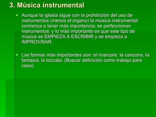3. Música instrumental Aunque la iglesia sigue con la prohibición del uso de instrumentos (menos el órgano) la música instrumental comienza a tener más importancia; se perfeccionan instrumentos; y lo más importante es que este tipo de música se EMPIEZA A ESCRIBIR y se empieza a IMPROVISAR.  Las formas más importantes son: el ricercare, la canzona, la fantasía, la toccata. (Buscar definición como trabajo para casa).  