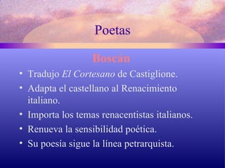 Poetas Boscán   Tradujo  El Cortesano  de Castiglione. Adapta el castellano al Renacimiento italiano. Importa los temas renacentistas italianos. Renueva la sensibilidad poética. Su poesía sigue la línea petrarquista. 