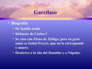 Garcilaso  Biografía De familia noble Defensor de Carlos I Se casa con Elena de Zúñiga, pero su gran amor es Isabel Freyre, que no le corresponde y muere. Destierro a la isla del Danubio y a Nápoles. 