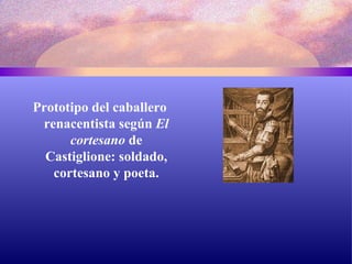 Prototipo del caballero renacentista según  El cortesano  de Castiglione: soldado, cortesano y poeta. 