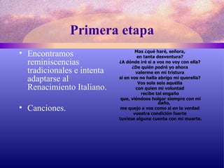 Primera etapa Encontramos reminiscencias tradicionales e intenta adaptarse al Renacimiento Italiano. Canciones. Mas ¿qué haré, señora,  en tanta desventura?  ¿A dónde iré si a vos no voy con ella?  ¿De quién podré yo ahora  valerme en mi tristura  si en vos no halla abrigo mi querella?  Vos sola sois aquélla  con quien mi voluntad  recibe tal engaño  que, viéndoos holgar siempre con mi daño,  me quejo a vos como si en la verdad  vuestra condición fuerte  tuviese alguna cuenta con mi muerte. 