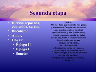 Segunda etapa Dicción reposada, contenida, serena. Bucolismo.  Amor.  Obras: Égloga II Égloga I Sonetos   Salicio: ¡Oh más dura que mármol a mis quejas,  y al encendido fuego en que me quemo más helada que nieve, Galatea!,  estoy muriendo, y aún la vida temo;  témola con razón, pues tú me dejas, que no hay, sin ti, el vivir para qué sea.  Vergüenza he que me vea  ninguno en tal estado, de ti desamparado,  y de mí mismo yo me corro agora.  ¿De un alma te desdeñas ser señora, donde siempre moraste, no pudiendo de ella salir un hora?  Salid sin duelo, lágrimas, corriendo.  Égloga I 