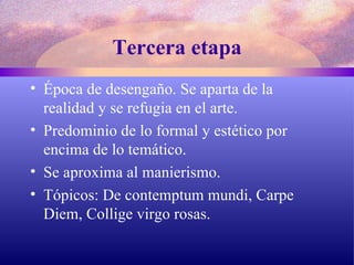 Tercera etapa Época de desengaño. Se aparta de la realidad y se refugia en el arte. Predominio de lo formal y estético por encima de lo temático. Se aproxima al manierismo. Tópicos: De contemptum mundi, Carpe Diem, Collige virgo rosas. 