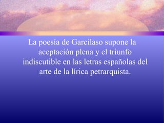 La poesía de Garcilaso supone la aceptación plena y el triunfo indiscutible en las letras españolas del arte de la lírica petrarquista. 