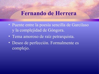 Fernando de Herrera   Puente entre la poesía sencilla de Garcilaso y la complejidad de Góngora. Tema amoroso de raíz petrarquista. Deseo de perfección. Formalmente es complejo. 