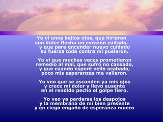 Yo vi unos bellos ojos, que hirieron con dulce flecha un corazón cuitado, y que para encender nuevo cuidado su fuerza toda contra mí pusieron. Yo vi que muchas veces prometieron remedio al mal, que sufro no cansado, y que cuando esperé vello acabado, poco mis esperanzas me valieron. Yo veo que se asconden ya mis ojos y crece mi dolor y llevo ausente en el rendido pecho el golpe fiero. Yo veo ya perderse los despojos y la membrana de mi bien presente y en ciego engaño de esperanza muero . 