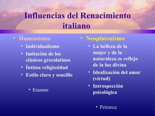 Influencias del Renacimiento italiano  Humanismo Individualismo Imitación de los clásicos grecolatinos Íntima religiosidad Estilo claro y sencillo Erasmo Neoplatonismo La belleza de la mujer y de la naturaleza es reflejo de la luz divina Idealización del amor (virtud) Introspección psicológica Petrarca 