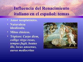Influencia del Renacimiento italiano en el español: temas Amor neoplatónico. Naturaleza idealizada. Mitos clásicos. Tópicos:  Carpe diem, collige virgo rosas, tempus fugit, beatus ille, locus amoenus, aurea mediocritas 