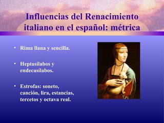 Influencias del Renacimiento italiano en el español: métrica Rima llana y sencilla. Heptasílabos y endecasílabos. Estrofas: soneto, canción, lira, estancias, tercetos y octava real. 