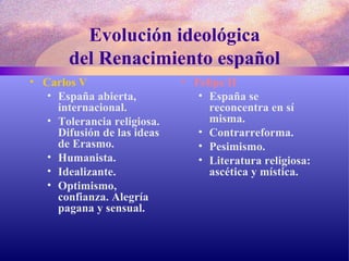 Evolución ideológica del Renacimiento español Carlos V  España abierta, internacional. Tolerancia religiosa. Difusión de las ideas de Erasmo. Humanista. Idealizante. Optimismo, confianza. Alegría pagana y sensual. Felipe II España se reconcentra en sí misma. Contrarreforma. Pesimismo. Literatura religiosa: ascética y mística. 