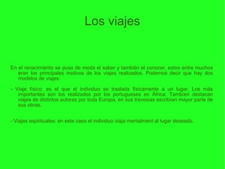 Los viajes En el renacimiento se puso de moda el saber y también el conocer, estos entre muchos eran los principales motivos de los viajes realizados. Podemos decir que hay dos modelos de viajes: - Viaje físico: es el que el individuo se traslada físicamente a un lugar. Los más importantes son los realizados por los portugueses en África. Tambíen destacan viajes de distintos autores por toda Europa, en sus travesias escribían mayor parte de sus obras. - Viajes espirituales: en este caso el individuo viaja mentalment al lugar deseado.  