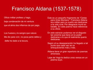 Francisco Aldana (1537-1578) Oficio militar profeso y hago, baja condenación de mi ventura que al alma dos infiernos da por pago. Los huesos y la sangre que natura Me dio para vivir, no poca parte dellos y della he dado a la locura, Este es un pequeño fragmento de “Cartas para Arias Montano”. Francisco Aldana era militar pero su sueño era dedicarse a la vida rural. Por desgracia murió en batalla. En este poema hace referencia a su oficio.  En este estracto podemos ver el disgusto tan enorme que tiene al no poder dedicarse a lo que él realmente quería dedicarse.  Según el su desesperación ha llegado a tal punto que cada vez se va enloqueciendo más y más. Aldana tiene un gran repertorio de poemas amorosos.  Lope de Vega le dedica unos versos en un poema suyo. 