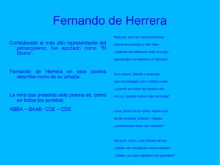 Fernando de Herrera Considerado el más alto representante del petrarquismo, fue apodado como “El Divino”.  Fernando de Herrera en este poema describe como es su amada. La rima que presenta este poema es, como en todos los sonetos: ABBA – BAAB- CDE – CDE Rojo sol, que con hacha luminosa cobras el purpúreo y alto cielo, ¿hallaste tal belleza en todo el suelo, que iguale a mi serena Luz dichosa? Aura süave, blanda y amorosa, que nos halagas con tu fresco vuelo, ¿cuando se cubre del dorado velo mi Luz, tocaste trenza más hermosa? Luna, honor de la noche, ilustre coro de las errantes lumbres y fijadas, ¿consideraste tales dos estrellas? Sol puro, Aura, Luna, llamas de oro, ¿oístes vos mis penas nunca usadas? ¿Vistes Luz más ingrata a mis querellas? 