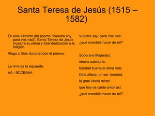 Santa Teresa de Jesús (1515 – 1582)  En este estracto del poema “Vuestra soy, para vos nací”, Santa Teresa de Jesús muestra su plena y total dedicación a la religión.  Alaga a Diós durante todo el poema. La rima es la siguiente: AA - BCCBBAA Vuestra soy, para Vos nací, ¿qué mandáis hacer de mí? Soberana Majestad, eterna sabiduría, bondad buena al alma mía; Dios alteza, un ser, bondad, la gran vileza mirad que hoy os canta amor así: ¿qué mandáis hacer de mí? 
