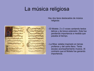 La música religiosa Hay dos tipos destacados de música religiosa: - El Motete: 2 o 3 voces cantando textos latinos y de breve extensión. Este fue perdiendo importancia a medida que pasaba el tiempo. - La Misa: estaba inspirado en temas profanos y del canto llano. Tenia escaso acompañamiento musica. Al contrario que el Motete fue ganando importancia. 