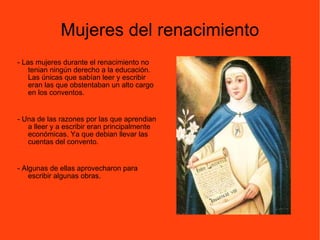 Mujeres del renacimiento - Las mujeres durante el renacimiento no tenian ningún derecho a la educación. Las únicas que sabían leer y escribir eran las que obstentaban un alto cargo en los conventos. - Una de las razones por las que aprendian a lleer y a escribir eran principalmente económicas. Ya que debian llevar las cuentas del convento.  - Algunas de ellas aprovecharon para escribir algunas obras. 