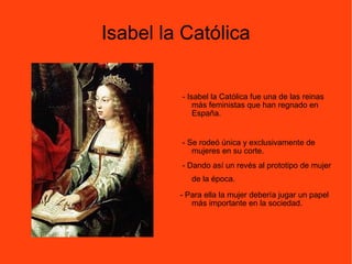 Isabel la Católica - Isabel la Católica fue una de las reinas más feministas que han regnado en España. - Se rodeó única y exclusivamente de mujeres en su corte.  - Dando así un revés al prototipo de mujer de la época.   - Para ella la mujer debería jugar un papel más importante en la sociedad.  