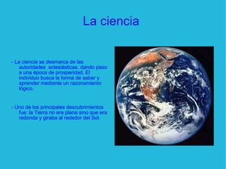 La ciencia  - La ciencia se desmarca de las autoridades  eclesiásticas, dando paso a una época de prosperidad. El individuo busca la forma de saber y aprender mediante un razonamiento lógico. - Uno de los principales descubrimientos fue: la Tierra no era plana sino que era redonda y giraba al rededor del Sol. 
