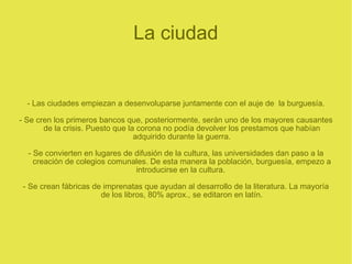 La ciudad - Las ciudades empiezan a desenvoluparse juntamente con el auje de  la burguesía. - Se cren los primeros bancos que, posteriormente, serán uno de los mayores causantes de la crisis. Puesto que la corona no podía devolver los prestamos que habían adquirido durante la guerra. - Se convierten en lugares de difusión de la cultura, las universidades dan paso a la creación de colegios comunales. De esta manera la población, burguesía, empezo a introducirse en la cultura.  - Se crean fábricas de imprenatas que ayudan al desarrollo de la literatura. La mayoría de los libros, 80% aprox., se editaron en latín. 