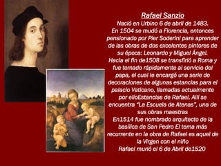 Rafael Sanzio Nació en Urbino 6 de abril de 1483. En 1504 se mudó a Florencia, entonces pensionado por Pier Soderini para aprender de las obras de dos excelentes pintores de su época: Leonardo y Miguel Ángel. Hacia el fin de1508 se transfirió a Roma y fue tomado rápidamente al servicio del papa, el cual le encargó una serie de decoraciones de algunas estancias para el palacio Vaticano, llamadas actualmente por elloEstancias de Rafael. Allí se encuentra “La Escuela de Atenas”, una de sus obras maestras En1514 fue nombrado arquitecto de la basílica de San Pedro El tema más recurrente en la obra de Rafael es aquel de la Virgen con el niño Rafael murió el 6 de Abril de1520  